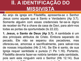 Ao anjo da igreja em Filadélfia, apresenta-se o Senhor
Jesus como aquele que é Santo e Verdadeiro (Ap 3.7).
Somente alguém com essas credenciais far-se-ia digno
de receber do Pai a chave da casa de Davi, para abrir-nos
todas as portas da oportunidade (Is 22.22).
1. Jesus, o Santo de Deus (Ap 3.7). A santidade é um
dos principais atributos de Cristo. Embora separado do
pecado, Ele não se separou dos pecadores, mas
ofereceu-se, amorosa e sacrificalmente, para salvar-nos
de nossas iniquidades (Hb 2.14). Se Ele é santo, de sua
Igreja requer santidade e pureza (1 Pe 1.16). Portanto,
Filadélfia deveria fazer-se notória também pela santidade,
pois sem esta ninguém verá o Senhor (Hb 12.14). Sua
II. A IDENTIFICAÇÃO DO
MISSIVISTA
 