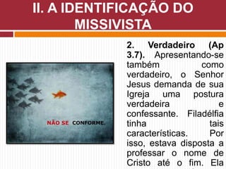 II. A IDENTIFICAÇÃO DO
MISSIVISTA
2. Verdadeiro (Ap
3.7). Apresentando-se
também como
verdadeiro, o Senhor
Jesus demanda de sua
Igreja uma postura
verdadeira e
confessante. Filadélfia
tinha tais
características. Por
isso, estava disposta a
professar o nome de
Cristo até o fim. Ela
 