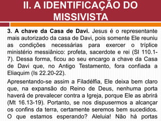 3. A chave da Casa de Davi. Jesus é o representante
mais autorizado da casa de Davi, pois somente Ele reuniu
as condições necessárias para exercer o tríplice
ministério messiânico: profeta, sacerdote e rei (Sl 110.1-
7). Dessa forma, ficou ao seu encargo a chave da Casa
de Davi que, no Antigo Testamento, fora confiada a
Eliaquim (Is 22.20-22).
Apresentando-se assim a Filadélfia, Ele deixa bem claro
que, na expansão do Reino de Deus, nenhuma porta
haverá de prevalecer contra a Igreja, porque Ele as abrirá
(Mt 16.13-19). Portanto, se nos dispusermos a alcançar
os confins da terra, certamente seremos bem sucedidos.
O que estamos esperando? Aleluia! Não há portas
II. A IDENTIFICAÇÃO DO
MISSIVISTA
 