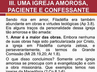 Sendo rica em amor, Filadélfia era também
abundante em obras e virtudes teológicas (Ap 3.8).
Eis alguns traços da personalidade dessa igreja
tão amorosa e tão amada:
1. Amar é a maior das obras. Embora nenhuma
de suas obras haja sido particularizada por Cristo,
a igreja em Filadélfia cumpria zelosa, e
perseverantemente, os termos da Grande
Comissão (Mt 28.19,20; At 1.8).
O que disso concluímos? Somente uma igreja
amorosa se preocupa com a evangelização e com
a obra missionária. Que exemplos temos nas
III. UMA IGREJA AMOROSA,
PACIENTE E CONFESSANTE
 