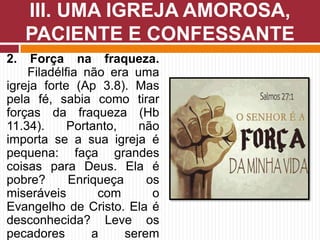 2. Força na fraqueza.
Filadélfia não era uma
igreja forte (Ap 3.8). Mas
pela fé, sabia como tirar
forças da fraqueza (Hb
11.34). Portanto, não
importa se a sua igreja é
pequena: faça grandes
coisas para Deus. Ela é
pobre? Enriqueça os
miseráveis com o
Evangelho de Cristo. Ela é
desconhecida? Leve os
pecadores a serem
III. UMA IGREJA AMOROSA,
PACIENTE E CONFESSANTE
 