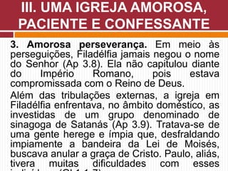 3. Amorosa perseverança. Em meio às
perseguições, Filadélfia jamais negou o nome
do Senhor (Ap 3.8). Ela não capitulou diante
do Império Romano, pois estava
compromissada com o Reino de Deus.
Além das tribulações externas, a igreja em
Filadélfia enfrentava, no âmbito doméstico, as
investidas de um grupo denominado de
sinagoga de Satanás (Ap 3.9). Tratava-se de
uma gente herege e ímpia que, desfraldando
impiamente a bandeira da Lei de Moisés,
buscava anular a graça de Cristo. Paulo, aliás,
tivera muitas dificuldades com esses
III. UMA IGREJA AMOROSA,
PACIENTE E CONFESSANTE
 