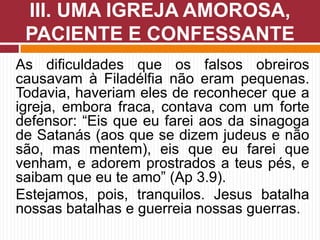 As dificuldades que os falsos obreiros
causavam à Filadélfia não eram pequenas.
Todavia, haveriam eles de reconhecer que a
igreja, embora fraca, contava com um forte
defensor: “Eis que eu farei aos da sinagoga
de Satanás (aos que se dizem judeus e não
são, mas mentem), eis que eu farei que
venham, e adorem prostrados a teus pés, e
saibam que eu te amo” (Ap 3.9).
Estejamos, pois, tranquilos. Jesus batalha
nossas batalhas e guerreia nossas guerras.
III. UMA IGREJA AMOROSA,
PACIENTE E CONFESSANTE
 