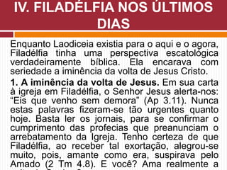 Enquanto Laodiceia existia para o aqui e o agora,
Filadélfia tinha uma perspectiva escatológica
verdadeiramente bíblica. Ela encarava com
seriedade a iminência da volta de Jesus Cristo.
1. A iminência da volta de Jesus. Em sua carta
à igreja em Filadélfia, o Senhor Jesus alerta-nos:
“Eis que venho sem demora” (Ap 3.11). Nunca
estas palavras fizeram-se tão urgentes quanto
hoje. Basta ler os jornais, para se confirmar o
cumprimento das profecias que preanunciam o
arrebatamento da Igreja. Tenho certeza de que
Filadélfia, ao receber tal exortação, alegrou-se
muito, pois, amante como era, suspirava pelo
Amado (2 Tm 4.8). E você? Ama realmente a
IV. FILADÉLFIA NOS ÚLTIMOS
DIAS
 