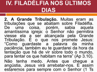 2. A Grande Tribulação. Muitas eram as
tribulações que se abatiam sobre Filadélfia.
De uma coisa, porém, sabia aquela
amantíssima igreja: o Senhor não permitira
viesse ela a ser alcançada pela Grande
Tribulação. É o que nos promete Jesus:
“Como guardaste a palavra da minha
paciência, também eu te guardarei da hora da
tentação que há de vir sobre todo o mundo,
para tentar os que habitam na terra” (Ap 3.10).
Não tenha medo. Antes que chegue a
angústia, Jesus virá arrebatar-nos. E assim
estaremos para sempre com o Senhor (1 Ts
IV. FILADÉLFIA NOS ÚLTIMOS
DIAS
 