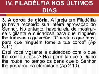 3. A coroa de glória. A igreja em Filadélfia
já havia recebido sua inteira aprovação do
Senhor. No entanto, haveria ela de mostrar-
se vigilante e cuidadosa para que ninguém
lhe furtasse o galardão: “Guarda o que tens,
para que ninguém tome a tua coroa” (Ap
3.11).
Está você vigilante e cuidadoso com o que
lhe confiou Jesus? Não permita que o Diabo
lhe roube no tempo os bens que o Senhor
lhe preparou na eternidade (Ap 2.10).
IV. FILADÉLFIA NOS ÚLTIMOS
DIAS
 