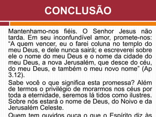 Mantenhamo-nos fiéis. O Senhor Jesus não
tarda. Em seu inconfundível amor, promete-nos:
“A quem vencer, eu o farei coluna no templo do
meu Deus, e dele nunca sairá; e escreverei sobre
ele o nome do meu Deus e o nome da cidade do
meu Deus, a nova Jerusalém, que desce do céu,
do meu Deus, e também o meu novo nome” (Ap
3.12).
Sabe você o que significa esta promessa? Além
de termos o privilégio de morarmos nos céus por
toda a eternidade, seremos lá tidos como ilustres.
Sobre nós estará o nome de Deus, do Noivo e da
Jerusalém Celeste.
CONCLUSÃO
 
