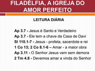 LEITURA DIÁRIA
Ap 3.7 - Jesus é Santo e Verdadeiro
Ap 3.7 - Ele tem a chave da Casa de Davi
Sl 110.1-7 - Jesus - profeta, sacerdote e rei
1 Co 13; 2 Co 8.1-6 – Amar - a maior obra
Ap 3.11 - O Senhor Jesus vem sem demora
2 Tm 4.8 - Devemos amar a vinda do Senhor
FILADÉLFIA, A IGREJA DO
AMOR PERFEITO
 
