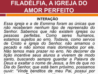 INTERAÇÃO
Essa igreja e a de Esmirna foram as únicas que
não receberam nenhum tipo de repreensão do
Senhor. Sabemos que não existem igrejas ou
pessoas perfeitas. Como seres humanos,
estamos sujeitos ao erro. Todavia, como servos
de Cristo e igreja do Senhor, não amamos o
pecado e não somos mais dominados por ele.
Não temos mais prazer no erro. No decorrer da
lição incentive seus alunos a viverem de modo
santo, buscando sempre guardar a Palavra de
Deus e exaltar o nome de Jesus, a fim de que no
Dia do Senhor, que está bem próximo, possamos
ouvir: “Vinde benditos de meu Pai, possui por
FILADÉLFIA, A IGREJA DO
AMOR PERFEITO
 