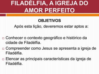 OBJETIVOS
Após esta lição, deveremos estar aptos a:
 Conhecer o contexto geográfico e histórico da
cidade de Filadélfia.
 Compreender como Jesus se apresenta a igreja de
Filadélfia.
 Elencar as principais características da igreja de
Filadélfia.
FILADÉLFIA, A IGREJA DO
AMOR PERFEITO
 