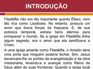 Filadélfia não era tão importante quanto Éfeso, nem
tão rica como Laodiceia. No entanto, possuía um
amor que tirava forças da fraqueza. E, de sua
pobreza temporal, extraía bens eternos para
enriquecer o mundo. Se a igreja em Filadélfia tinha
algum segredo, era o amor que ela santificava a
Cristo.
A uma igreja amante como Filadélfia, o Amado abre
uma porta que ninguém poderia fechar. Sim, Jesus
escancara-lhe os portais da evangelização e da obra
missionária, levando-a a avançar como Reino de
Deus além de suas fronteiras. Quando a igreja local
INTRODUÇÃO
 