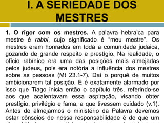 I. A SERIEDADE DOS
MESTRES
1. O rigor com os mestres. A palavra hebraica para
mestre é rabbi, cujo significado é “meu mestre”. Os
mestres eram honrados em toda a comunidade judaica,
gozando de grande respeito e prestígio. Na realidade, o
ofício rabínico era uma das posições mais almejadas
pelos judeus, pois era notória a influência dos mestres
sobre as pessoas (Mt 23.1-7). Daí o porquê de muitos
ambicionarem tal posição. E é exatamente alarmado por
isso que Tiago inicia então o capítulo três, referindo-se
aos que acalentavam essa aspiração, visando obter
prestígio, privilégio e fama, a que tivessem cuidado (v.1).
Antes de almejarmos o ministério da Palavra devemos
estar cônscios de nossa responsabilidade é de que um
 