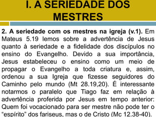 I. A SERIEDADE DOS
MESTRES
2. A seriedade com os mestres na igreja (v.1). Em
Mateus 5.19 lemos sobre a advertência de Jesus
quanto à seriedade e a fidelidade dos discípulos no
ensino do Evangelho. Devido a sua importância,
Jesus estabeleceu o ensino como um meio de
propagar o Evangelho a toda criatura e, assim,
ordenou a sua Igreja que fizesse seguidores do
Caminho pelo mundo (Mt 28.19,20). É interessante
notarmos o paralelo que Tiago faz em relação à
advertência proferida por Jesus em tempo anterior:
Quem foi vocacionado para ser mestre não pode ter o
“espírito” dos fariseus, mas o de Cristo (Mc 12.38-40).
 