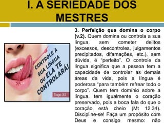I. A SERIEDADE DOS
MESTRES
3. Perfeição que domina o corpo
(v.2). Quem domina ou controla a sua
língua, sem cometer delitos
(excessos, descontroles, julgamentos
precipitados, difamações, etc.), sem
dúvida, é “perfeito”. O controle da
língua significa que a pessoa tem a
capacidade de controlar as demais
áreas da vida, pois a língua é
poderosa “para também refrear todo o
corpo”. Quem tem domínio sobre a
língua, tem igualmente o coração
preservado, pois a boca fala do que o
coração está cheio (Mt 12.34).
Discipline-se! Faça um propósito com
Deus e consigo mesmo: não
 