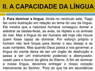 II. A CAPACIDADE DA LÍNGUA
3. Para dominar a língua. Ainda no versículo sete, Tiago
faz outra ilustração em relação ao tema do uso da língua.
Ele mostra que a natureza humana conseguiu domar e
adestrar as bestas-feras, as aves, os répteis e os animais
do mar. Mas a língua do ser humano até hoje não houve
quem fosse capaz de dominar. Por esforço próprio o
homem não terá forças para domar o seu desejo e as
suas vontades. Mas quando Deus passa a nos governar, a
língua do crente deixa de ser um órgão de destruição e
passa a ser um instrumento poderoso e abençoador,
usado para o louvor da glória do Eterno. A fim de dominar
a nossa língua, devemos entregar o nosso coração
inteiramente ao Senhor, “Pois do que há em abundância
 