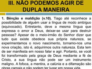 III. NÃO PODEMOS AGIR DE
DUPLA MANEIRA
1. Bênção e maldição (v.10). Tiago até reconhece a
possibilidade de alguém usar a língua de modo ambíguo
(equivocado). Entretanto, deve a mesma língua que
expressa o amor a Deus, deixar-se usar para destruir
pessoas? Apesar de o meio-irmão do Senhor dizer que
tudo que existe obedece sua própria natureza, se
experimentamos o novo nascimento, tornamo-nos uma
nova criação, isto é, adquirimos outra natureza. Esta tem
de ser manifesta em nosso falar e agir. Portanto, se você
foi transformado pela graça de Deus mediante a fé de
Cristo, a sua língua não pode ser um instrumento
maligno. A fofoca, a mentira, a calúnia e a difamação são
 
