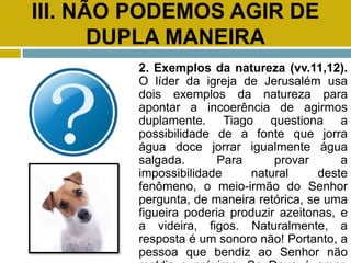 III. NÃO PODEMOS AGIR DE
DUPLA MANEIRA
2. Exemplos da natureza (vv.11,12).
O líder da igreja de Jerusalém usa
dois exemplos da natureza para
apontar a incoerência de agirmos
duplamente. Tiago questiona a
possibilidade de a fonte que jorra
água doce jorrar igualmente água
salgada. Para provar a
impossibilidade natural deste
fenômeno, o meio-irmão do Senhor
pergunta, de maneira retórica, se uma
figueira poderia produzir azeitonas, e
a videira, figos. Naturalmente, a
resposta é um sonoro não! Portanto, a
pessoa que bendiz ao Senhor não
 