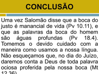 CONCLUSÃO
Uma vez Salomão disse que a boca do
justo é manancial de vida (Pv 10.11), e
que as palavras da boca do homem
são águas profundas (Pv 18.4).
Tomemos o devido cuidado com a
maneira como usamos a nossa língua.
Não esqueçamos que, no dia do Juízo,
daremos conta a Deus de toda palavra
ociosa proferida pela nossa boca (Mt
 