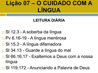 Lição 07 – O CUIDADO COM A
LÍNGUA
LEITURA DIÁRIA
 Sl 12.3 - A soberba da língua
 Pv 6.16-19 - A língua mentirosa
 Sl 15.3 - A língua difamadora
 Sl 34.13 - Guarde a língua do mal
 Sl 66.16,17 - Exaltemos a Deus com a nossa
língua
 Sl 119.172 - Anunciando a Palavra de Deus
 
