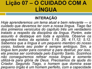 Lição 07 – O CUIDADO COM A
LÍNGUA
INTERAÇÃO
Hoje aprenderemos um tema atual e bem relevante — o
cuidado que devemos ter com a nossa língua. Tiago faz
dos primeiros versículos do capítulo três um verdadeiro
tratado a respeito da disciplina da língua. Porém, este
assunto é destaque em toda a epístola. Observe os
seguintes textos da epístola: 1.19, 26; 4.11,12; 5.12.
Sabemos que a língua é um pequeno membro do nosso
corpo, todavia seu poder é sempre ambíguo. Sim, a
língua tem poder para construir e para destruir, por isso,
ela precisa ser controlada pelo Espírito Santo. Sozinhos
não conseguiremos refrear nossa língua e somente
utilizá-la para glória de Deus. Precisamos da ajuda do
Criador. Segundo Tiago, o homem que domina esse
pequeno órgão é um homem perfeito, com a capacidade
 