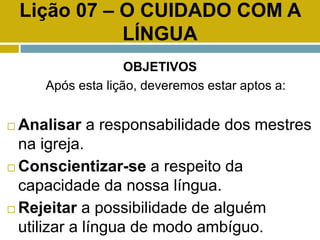 Lição 07 – O CUIDADO COM A
LÍNGUA
OBJETIVOS
Após esta lição, deveremos estar aptos a:
 Analisar a responsabilidade dos mestres
na igreja.
 Conscientizar-se a respeito da
capacidade da nossa língua.
 Rejeitar a possibilidade de alguém
utilizar a língua de modo ambíguo.
 