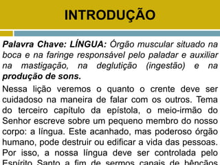 INTRODUÇÃO
Palavra Chave: LÍNGUA: Órgão muscular situado na
boca e na faringe responsável pelo paladar e auxiliar
na mastigação, na deglutição (ingestão) e na
produção de sons.
Nessa lição veremos o quanto o crente deve ser
cuidadoso na maneira de falar com os outros. Tema
do terceiro capítulo da epístola, o meio-irmão do
Senhor escreve sobre um pequeno membro do nosso
corpo: a língua. Este acanhado, mas poderoso órgão
humano, pode destruir ou edificar a vida das pessoas.
Por isso, a nossa língua deve ser controlada pelo
 