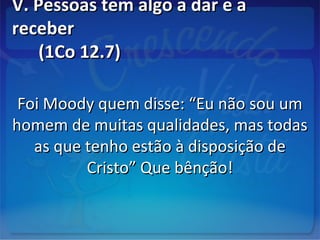 V. Pessoas tem algo a dar e aV. Pessoas tem algo a dar e a
receberreceber
(1Co 12.7)(1Co 12.7)
Foi Moody quem disse: “Eu não sou umFoi Moody quem disse: “Eu não sou um
homem de muitas qualidades, mas todashomem de muitas qualidades, mas todas
as que tenho estão à disposição deas que tenho estão à disposição de
Cristo” Que bênção!Cristo” Que bênção!
 