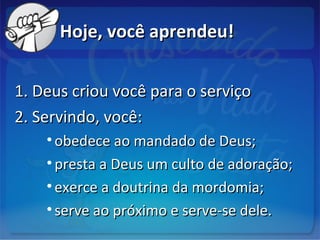 Hoje, você aprendeu!Hoje, você aprendeu!
1. Deus criou você para o serviço1. Deus criou você para o serviço
2. Servindo, você:2. Servindo, você:
• obedece ao mandado de Deus;obedece ao mandado de Deus;
• presta a Deus um culto de adoração;presta a Deus um culto de adoração;
• exerce a doutrina da mordomia;exerce a doutrina da mordomia;
• serve ao próximo e serve-se dele.serve ao próximo e serve-se dele.
 
