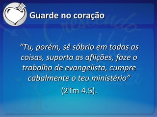 Guarde no coraçãoGuarde no coração
““Tu, porém, sê sóbrio em todas asTu, porém, sê sóbrio em todas as
coisas, suporta as aflições, faze ocoisas, suporta as aflições, faze o
trabalho de evangelista, cumpretrabalho de evangelista, cumpre
cabalmente o teu ministério”cabalmente o teu ministério”
(2Tm 4.5).(2Tm 4.5).
 