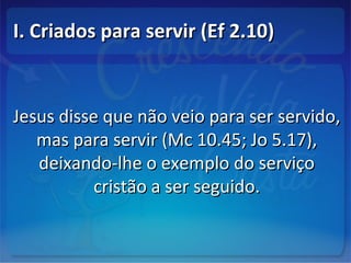 I. Criados para servir (Ef 2.10)I. Criados para servir (Ef 2.10)
Jesus disse que não veio para ser servido,Jesus disse que não veio para ser servido,
mas para servir (Mc 10.45; Jo 5.17),mas para servir (Mc 10.45; Jo 5.17),
deixando-lhe o exemplo do serviçodeixando-lhe o exemplo do serviço
cristão a ser seguido.cristão a ser seguido.
 