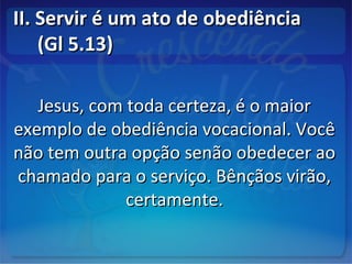 II. Servir é um ato de obediênciaII. Servir é um ato de obediência
(Gl 5.13)(Gl 5.13)
Jesus, com toda certeza, é o maiorJesus, com toda certeza, é o maior
exemplo de obediência vocacional. Vocêexemplo de obediência vocacional. Você
não tem outra opção senão obedecer aonão tem outra opção senão obedecer ao
chamado para o serviço. Bênçãos virão,chamado para o serviço. Bênçãos virão,
certamente.certamente.
 