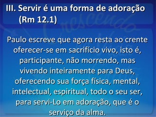 III. Servir é uma forma de adoraçãoIII. Servir é uma forma de adoração
(Rm 12.1)(Rm 12.1)
Paulo escreve que agora resta ao crentePaulo escreve que agora resta ao crente
oferecer-se em sacrifício vivo, isto é,oferecer-se em sacrifício vivo, isto é,
participante, não morrendo, masparticipante, não morrendo, mas
vivendo inteiramente para Deus,vivendo inteiramente para Deus,
oferecendo sua força física, mental,oferecendo sua força física, mental,
intelectual, espiritual, todo o seu ser,intelectual, espiritual, todo o seu ser,
para servi-Lo em adoração, que é opara servi-Lo em adoração, que é o
serviço da alma.serviço da alma.
 