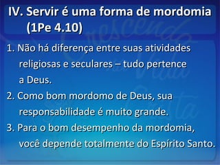IV. Servir é uma forma de mordomiaIV. Servir é uma forma de mordomia
(1Pe 4.10)(1Pe 4.10)
1. Não há diferença entre suas atividades1. Não há diferença entre suas atividades
religiosas e seculares – tudo pertencereligiosas e seculares – tudo pertence
a Deus.a Deus.
2. Como bom mordomo de Deus, sua2. Como bom mordomo de Deus, sua
responsabilidade é muito grande.responsabilidade é muito grande.
3. Para o bom desempenho da mordomia,3. Para o bom desempenho da mordomia,
você depende totalmente do Espírito Santo.você depende totalmente do Espírito Santo.
 