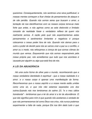 queremos. Consequentemente, nós sentimos uma raiva justificável, e
nossas mentes começam a ficar cheias de pensamentos de ataque e
de não perdão. Quando nós somos seres que buscam o amor, a
tentação de nos identificarmos com os nossos corpos torna-se mais
forte que antes, e nós agimos como se este distorcido e limitado
conceito da realidade fosse o verdadeiro reflexo de quem nós
realmente somos. A razão pela qual nós experimentamos estes
pensamentos e sentimentos limitantes e negativos é porque
colocamos o nosso poder fora de nós. Quando nós damos para o
outro o poder de decidir para nós se vamos viver a paz ou o conflito, o
amor ou o medo, nós reforçamos a crença de que somos vítimas do
mundo que vemos. Esquecendo que nós somos responsáveis pela
nossa própria paz, nós acreditamos que tudo que nos acontece é
causado por alguém ou algo que está fora de nós.
A LEI DA ABUNDÂNCIA
Há uma outra forma de olhar para o mundo, reconhecendo que a
nossa verdadeira identidade é espiritual - que a nossa realidade é o
amor, e o nosso corpo é apenas uma manifestação da forma.
Reconhecemos que o nosso espírito e a nossa mente estão unidas
como uma só, e que nós não estamos separados uns dos
outros.Quando nós nos lembramos do salmo 23, "e o meu cálice
transborda" - lembramos que a lei do amor é a lei da abundância. O
que isto significa para mim é que quando nós aceitamos a verdade de
que nós permanecemos tal como Deus nos criou, nós nunca podemos
experimentar a falta de nada, porque Ele nos têm dado tudo o que
 
