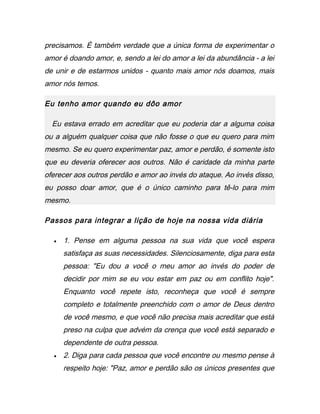 precisamos. É também verdade que a única forma de experimentar o
amor é doando amor, e, sendo a lei do amor a lei da abundância - a lei
de unir e de estarmos unidos - quanto mais amor nós doamos, mais
amor nós temos.
Eu tenho amor quando eu dôo amor
Eu estava errado em acreditar que eu poderia dar a alguma coisa
ou a alguém qualquer coisa que não fosse o que eu quero para mim
mesmo. Se eu quero experimentar paz, amor e perdão, é somente isto
que eu deveria oferecer aos outros. Não é caridade da minha parte
oferecer aos outros perdão e amor ao invés do ataque. Ao invés disso,
eu posso doar amor, que é o único caminho para tê-lo para mim
mesmo.
Passos para integrar a lição de hoje na nossa vida diária
• 1. Pense em alguma pessoa na sua vida que você espera
satisfaça as suas necessidades. Silenciosamente, diga para esta
pessoa: "Eu dou a você o meu amor ao invés do poder de
decidir por mim se eu vou estar em paz ou em conflito hoje".
Enquanto você repete isto, reconheça que você é sempre
completo e totalmente preenchido com o amor de Deus dentro
de você mesmo, e que você não precisa mais acreditar que está
preso na culpa que advém da crença que você está separado e
dependente de outra pessoa.
• 2. Diga para cada pessoa que você encontre ou mesmo pense à
respeito hoje: "Paz, amor e perdão são os únicos presentes que
 