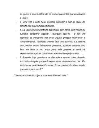 eu quero, e assim estes são os únicos presentes que eu ofereço
a você".
• 3. Uma vez a cada hora, escolha estender a paz ao invés do
conflito nas suas situações diárias.
• 4. Se você está se sentindo deprimida, com raiva, com medo ou
culpada, selecione alguém - qualquer pessoa - e por um
segundo se concentre em amar aquela pessoa totalmente e
completamente. Você não precisa falar uma palavra, e a pessoa
não precisa estar fisicamente presente. Apenas coloque seu
foco em doar o seu amor para esta pessoa, e você irá
experimentar o poder curativo do amor em sua própria vida.
• 5. Aprenda hoje que dar e receber são a mesma coisa dizendo
em cada situação que você experimente durante o seu dia: "Eu
tenho amor quando eu dôo amor. E por que eu não daria aquilo
que quero para mim? "
"Libere os outros da culpa e você será liberado dela."
 
