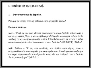 I. O INÍCIO DA IGREJA CRISTÃDerramamento do Espírito.Por que devemos crer no batismo com o Espírito Santo?É uma promessa:Joel – “E há de ser que, depois derramarei o meu Espírito sobre toda a carne, e vossos filhos e vossas filhas profetizarão, os vossos velhos terão sonhos, os vossos jovens terão visões. E também sobre os servos e sobre as servas naqueles dias derramarei o meu Espírito.” (Jl2.28,29 ) ~800 aCJoão Batista – “E eu, em verdade, vos batizo com água, para o arrependimento; mas aquele que vem após mim é mais poderoso do que eu; cujas alparcas não sou digno de levar; ele vos batizará com o Espírito Santo, e com fogo.” (Mt 3.11)