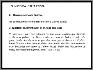 I. O INÍCIO DA IGREJA CRISTÃDerramamento do Espírito.Por que devemos crer no batismo com o Espírito Santo?Os apóstolos encaminhavam os cristãos para isso:“Os apóstolos, pois, que estavam em Jerusalém, ouvindo que Samaria recebera a palavra de Deus, enviaram para lá Pedro e João. Os quais, tendo descido, oraram por eles para que recebessem o Espírito Santo (Porque sobre nenhum deles tinha ainda descido; mas somente eram batizados em nome do Senhor Jesus). Então lhes impuseram as mãos, e receberam o Espírito Santo.” (At 8.14-17)