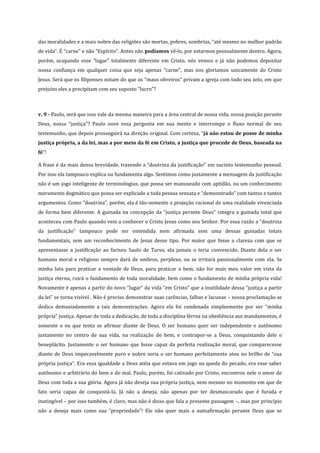 das moralidades e a mais nobre das religiões são mortas, pobres, sombrias, “até mesmo no melhor padrão
de vida”. É “carne” e não “Espírito”. Antes não podíamos vê-lo, por estarmos pessoalmente dentro. Agora,
porém, ocupando esse “lugar” totalmente diferente em Cristo, nós vemos e já não podemos depositar
nossa confiança em qualquer coisa que seja apenas “carne”, mas nos gloriamos unicamente do Cristo
Jesus. Será que os filipenses notam do que os “maus obreiros” privam a igreja com todo seu zelo, em que
prejuízo eles a precipitam com seu suposto “lucro”?

v. 9 - Paulo, será que isso vale da mesma maneira para a área central de nossa vida, nossa posição perante
Deus, nossa “justiça”? Paulo ouve essa pergunta em sua mente e interrompe o fluxo normal de seu
testemunho, que depois prosseguirá na direção original. Com certeza, “já não estou de posse de minha
justiça própria, a da lei, mas a por meio da fé em Cristo, a justiça que procede de Deus, baseada na
fé”!
A frase é da mais densa brevidade, trazendo a “doutrina da justificação” em sucinto testemunho pessoal.
Por isso ela tampouco explica ou fundamenta algo. Sentimos como justamente a mensagem da justificação
não é um jogo inteligente de terminologias, que possa ser manuseado com aptidão, ou um conhecimento
meramente dogmático que possa ser explicado a toda pessoa sensata e “demonstrado” com tantos e tantos
argumentos. Como “doutrina”, porém, ela é tão-somente a projeção racional de uma realidade vivenciada
de forma bem diferente. A guinada na concepção da “justiça perante Deus” integra a guinada total que
aconteceu com Paulo quando veio a conhecer o Cristo Jesus como seu Senhor. Por essa razão a “doutrina
da justificação” tampouco pode ser entendida nem afirmada sem uma dessas guinadas totais
fundamentais, sem um reconhecimento de Jesus desse tipo. Por maior que fosse a clareza com que se
apresentasse a justificação ao fariseu Saulo de Tarso, ela jamais o teria convencido. Diante dela o ser
humano moral e religioso sempre dará de ombros, perplexo, ou se irritará passionalmente com ela. Se
minha luta para praticar a vontade de Deus, para praticar o bem, não for mais meu valor em vista da
justiça eterna, ruirá o fundamento de toda moralidade, bem como o fundamento de minha própria vida!
Novamente é apenas a partir do novo “lugar” da vida “em Cristo” que a inutilidade dessa “justiça a partir
da lei” se torna visível . Não é preciso demonstrar suas carências, falhas e lacunas – nossa proclamação se
dedica demasiadamente a tais demonstrações. Agora ela foi condenada simplesmente por ser “minha
própria” justiça. Apesar de toda a dedicação, de toda a disciplina férrea na obediência aos mandamentos, é
somente o eu que tenta se afirmar diante de Deus. O ser humano quer ser independente e autônomo
justamente no centro de sua vida, na realização do bem, e contrapor-se a Deus, conquistando dele o
beneplácito. Justamente o ser humano que fosse capaz da perfeita realização moral, que comparecesse
diante de Deus impecavelmente puro e nobre seria o ser humano perfeitamente ateu no brilho de “sua
própria justiça”. Era essa igualdade a Deus atéia que estava em jogo na queda do pecado, era esse saber
autônomo e arbitrário do bem e do mal. Paulo, porém, foi cativado por Cristo, encontrou nele o amor de
Deus com toda a sua glória. Agora já não deseja sua própria justiça, nem mesmo no momento em que de
fato seria capaz de conquistá-la. Já não a deseja, não apenas por ter desmascarado que é furada e
inatingível – por isso também, é claro, mas não é disso que fala a presente passagem –, mas por princípio
não a deseja mais como sua “propriedade”! Ele não quer mais a autoafirmação perante Deus que se

 