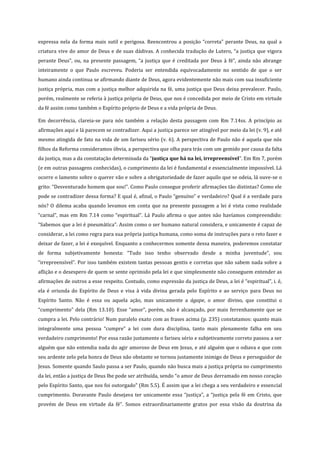 expressa nela da forma mais sutil e perigosa. Reencontrou a posição “correta” perante Deus, na qual a
criatura vive do amor de Deus e de suas dádivas. A conhecida tradução de Lutero, “a justiça que vigora
perante Deus”, ou, na presente passagem, “a justiça que é creditada por Deus à fé”, ainda não abrange
inteiramente o que Paulo escreveu. Poderia ser entendida equivocadamente no sentido de que o ser
humano ainda continua se afirmando diante de Deus, agora evidentemente não mais com sua insuficiente
justiça própria, mas com a justiça melhor adquirida na fé, uma justiça que Deus deixa prevalecer. Paulo,
porém, realmente se referia à justiça própria de Deus, que nos é concedida por meio de Cristo em virtude
da fé assim como também o Espírito próprio de Deus e a vida própria de Deus.
Em decorrência, clareia-se para nós também a relação desta passagem com Rm 7.14ss. A princípio as
afirmações aqui e lá parecem se contradizer. Aqui a justiça parece ser atingível por meio da lei (v. 9), e até
mesmo atingida de fato na vida de um fariseu sério (v. 6). A perspectiva de Paulo não é aquela que nós
filhos da Reforma consideramos óbvia, a perspectiva que olha para trás com um gemido por causa da falta
da justiça, mas a da constatação determinada da “justiça que há na lei, irrepreensível”. Em Rm 7, porém
(e em outras passagens conhecidas), o cumprimento da lei é fundamental e essencialmente impossível. Lá
ocorre o lamento sobre o querer vão e sobre a obrigatoriedade de fazer aquilo que se odeia, lá ouve-se o
grito: “Desventurado homem que sou!”. Como Paulo consegue proferir afirmações tão distintas? Como ele
pode se contradizer dessa forma? E qual é, afinal, o Paulo “genuíno” e verdadeiro? Qual é a verdade para
nós? O dilema acaba quando levamos em conta que na presente passagem a lei é vista como realidade
“carnal”, mas em Rm 7.14 como “espiritual”. Lá Paulo afirma o que antes não havíamos compreendido:
“Sabemos que a lei é pneumática”. Assim como o ser humano natural considera, e unicamente é capaz de
considerar, a lei como regra para sua própria justiça humana, como soma de instruções para o reto fazer e
deixar de fazer, a lei é exequível. Enquanto a conhecermos somente dessa maneira, poderemos constatar
de forma subjetivamente honesta: “Tudo isso tenho observado desde a minha juventude”, sou
“irrepreensível”. Por isso também existem tantas pessoas gentis e corretas que não sabem nada sobre a
aflição e o desespero de quem se sente oprimido pela lei e que simplesmente não conseguem entender as
afirmações de outros a esse respeito. Contudo, como expressão da justiça de Deus, a lei é “espiritual”, i. é,
ela é oriunda do Espírito de Deus e visa à vida divina gerada pelo Espírito e ao serviço para Deus no
Espírito Santo. Não é essa ou aquela ação, mas unicamente a ágape, o amor divino, que constitui o
“cumprimento” dela (Rm 13.10). Esse “amor”, porém, não é alcançado, por mais ferrenhamente que se
cumpra a lei. Pelo contrário! Num paralelo exato com as frases acima (p. 235) constatamos: quanto mais
integralmente uma pessoa “cumpre” a lei com dura disciplina, tanto mais plenamente falha em seu
verdadeiro cumprimento! Por essa razão justamente o fariseu sério e subjetivamente correto passou a ser
alguém que não entendia nada do agir amoroso de Deus em Jesus, e até alguém que o odiava e que com
seu ardente zelo pela honra de Deus não obstante se tornou justamente inimigo de Deus e perseguidor de
Jesus. Somente quando Saulo passa a ser Paulo, quando não busca mais a justiça própria no cumprimento
da lei, então a justiça de Deus lhe pode ser atribuída, sendo “o amor de Deus derramado em nosso coração
pelo Espírito Santo, que nos foi outorgado” (Rm 5.5). É assim que a lei chega a seu verdadeiro e essencial
cumprimento. Doravante Paulo desejava ter unicamente essa “justiça”, a “justiça pela fé em Cristo, que
provém de Deus em virtude da fé”. Somos extraordinariamente gratos por essa visão da doutrina da

 