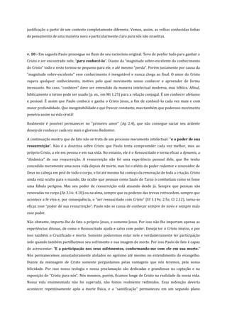 justificação a partir de um contexto completamente diferente. Vemos, assim, as velhas conhecidas linhas
de pensamento de uma maneira nova e particularmente clara para nós não israelitas.

v. 10 - Em seguida Paulo prossegue no fluxo de seu raciocínio original. Teve de perder tudo para ganhar a
Cristo e ser encontrado nele, “para conhecê-lo”. Diante da “magnitude sobre-excelente do conhecimento
do Cristo” todo o resto tornou-se pequeno para ele, e até mesmo “perda”. Porém justamente por causa da
“magnitude sobre-excelente” esse conhecimento é inesgotável e nunca chega ao final. O amor do Cristo
supera qualquer conhecimento, motivo pelo qual movimenta nosso conhecer e apreender de forma
incessante. No caso, “conhecer” deve ser entendido da maneira intelectual moderna, mas bíblica. Afinal,
biblicamente o termo pode ser usado (p. ex., em Mt 1.25) para a relação conjugal. É um conhecer afetuoso
e pessoal. É assim que Paulo conhece e ganha o Cristo Jesus, a fim de conhecê-lo cada vez mais e com
maior profundidade. Que inesgotabilidade e que frescor constante, mas também que poderoso movimento
penetra assim na vida cristã!
Realmente é possível permanecer no “primeiro amor” (Ap 2.4), que não consegue saciar seu ardente
desejo de conhecer cada vez mais o glorioso Redentor.
A continuação mostra que de fato não se trata de um processo meramente intelectual: “e o poder de sua
ressurreição”. Não é a doutrina sobre Cristo que Paulo tenta compreender cada vez melhor, mas ao
próprio Cristo, a ele em pessoa e em sua vida. No entanto, ele é o Ressuscitado e torna eficaz a dynamis, a
“dinâmica” de sua ressurreição. A ressurreição não foi uma experiência pessoal dele, que lhe tenha
concedido meramente uma nova vida depois da morte, mas foi o efeito do poder redentor e renovador de
Deus no cabeça em prol de todo o corpo, e foi até mesmo foi começo da renovação de toda a criação. Cristo
ainda está oculto para o mundo, tão oculto que pessoas como Saulo de Tarso o combatiam como se fosse
uma fábula perigosa. Mas seu poder de ressurreição está atuando desde já. Sempre que pessoas são
renovadas no corpo (At 3.16; 4.10) ou na alma, sempre que os poderes das trevas retrocedem, sempre que
acontece a fé viva e, por consequência, o “ser ressuscitado com Cristo” (Ef 1.19s; 2.5s; Cl 2.12), torna-se
eficaz esse “poder de sua ressurreição”. Paulo não se cansa de conhecer sempre de novo e sempre mais
esse poder.
Não obstante, importa-lhe de fato o próprio Jesus, e somente Jesus. Por isso não lhe importam apenas as
experiências ditosas, de como o Ressuscitado ajuda e salva com poder. Deseja ter o Cristo inteiro, e por
isso também o Crucificado e morto. Somente poderemos estar nele e verdadeiramente ter participação
nele quando também partilharmos seu sofrimento e sua imagem de morte. Por isso Paulo de fato é capaz
de acrescentar: “E a participação nos seus sofrimentos, conformando-me com ele em sua morte.”
Nós permanecemos assustadoramente atolados no egoísmo até mesmo no entendimento do evangelho.
Diante da mensagem de Cristo somente perguntamos pelas vantagens que nós teremos, pela nossa
felicidade. Por isso nossa teologia e nossa proclamação são dedicadas e grandiosas na captação e na
exposição do “Cristo para nós”. Nós mesmos, porém, ficamos longe de Cristo na realidade da nossa vida.
Nossa vida ensimesmada não foi superada, não fomos realmente redimidos. Essa redenção deveria
acontecer repentinamente após a morte física, e a “santificação” permaneceu em um segundo plano

 