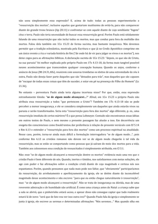 não usou simplesmente essa expressão? E, acima de tudo: todas as pessoas experimentarão a
“ressurreição dos mortos”, inclusive aquelas que gostariam muitíssimo de evitá-la, para não comparecer
diante do grande trono branco (Ap 20.11) e confrontar-se com aquele diante de cujo semblante “fogem”
céus e terra. Paulo não teria necessidade de buscar essa ressurreição geral. Porém Paulo está nitidamente
falando de uma ressurreição que não inclui todos os mortos, mas que conduz para fora da multidão dos
mortos. Falou dela também em 1Co 15.23 de forma sucinta, mas bastante inequívoca. Não devemos
permitir que a tradição eclesiástica, mostrada pela Escritura e que já no Credo Apostólico comprime em
um único evento a rica e variada história do fim (“de onde há de vir para julgar os vivos e os mortos”), nos
deixe cegos para as afirmações bíblicas. A declaração sucinta de 1Co 15.23: “depois, os que são de Cristo,
na sua parusia” foi melhor explicada pelo próprio Paulo em 1Ts 4.13-18, da forma mais tangível possível
nesses acontecimentos que transcendem qualquer concepção humana. Quando os anjos, conforme o
anúncio de Jesus (Mt 24.31,40s), reunirem com sonoras trombetas os eleitos de uma extremidade do céu à
outra, Paulo não deseja fazer parte daqueles que são “deixados para trás”, mas daqueles que são capazes
de “escapar de todas essas coisas que têm de suceder, e estar em pé na presença do Filho do Homem” (Lc
21.36).
No entanto – porventura Paulo ainda teria alguma incerteza nisso? Por que, então, essa expressão
estranhamente tímida: “se de algum modo alcançarei…?” Afinal, em 1Co 15.23 o próprio Paulo não
atribuiu essa ressurreição a todos “que pertencem a Cristo”? Também em 1Ts 4.13-18 não se pode
perceber a menor insegurança, e ele se considera simplesmente um daqueles que ainda estarão vivos na
parusia e serão transformados. Seria esta “ressurreição para fora dos mortos” algo diferente, p. ex., uma
ressurreição imediata de certos mártires? É o que pensa Lohmeyer. Contudo não encontramos essas idéias
em outros textos de Paulo, e nem mesmo a presente passagem faz alusão a isso. Em decorrência um
exegeta tão consciencioso como Ewald tentou dar preferência à relação do presente versículo com Ef 5.14
e Rm 6.13 e entender a “ressurreição para fora dos mortos” como um processo espiritual na atualidade.
Nesse caso, porém, torna-se ainda mais difícil a formulação interrogadora “se de algum modo…”, pois
conforme Rm 6.13 os cristãos romanos não devem ver se de algum modo chegarão à tal vida da
ressurreição, mas se estão se comportando como pessoas que já saíram do meio dos mortos para a vida.
Também aos colossenses essa condição de ressuscitados é simplesmente atribuída, em Cl 3.1.
Não: esse “se de algum modo alcançarei a ressurreição dentre os mortos” evidencia mais uma vez que o
cristão Paulo é bem diferente de nós. Quando, inertes e tímidos, nos satisfazemos com meias soluções, ele
age com poder e faz afirmações sobre a condição cristã diante de cuja magnitude e certeza nós nos
espantamos. Porém, quando pensamos que nada mais pode nos faltar, que “obviamente” participaríamos
da ressurreição, do arrebatamento e aperfeiçoamento da igreja, ele se detém diante da inconcebível
magnitude desse acontecimento e não escreve: “para que eu então chegue naturalmente à ressurreição”,
mas: “se de algum modo alcançarei a ressurreição”. Não se trata de insegurança ou dúvida, mas de uma
reverente admiração e de humildade não artificial. É como uma criança antes do Natal: a criança sabe que
a sala se abrirá, que o pinheirinho estará aceso, e apesar disso não consegue captar que tudo realmente
estará lá de novo: “será que de fato vou ver isso outra vez?” Quando Paulo fala da igreja e simplesmente se
junta à igreja, ele escreve as serenas e determinadas afirmações: “Nós seremos…” Mas quando olha em

 