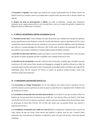 2. Exortação e regozijo: toda alegria que conforta um coração quebrantado vem do Senhor através do
Espírito Santo aos corações, vemos ao exemplo disto o próprio Paulo que preso não se deixava abater em
espírito.
3. Alegria em meio às preocupações e aflição: em meio ao desânimo causado pelo sofrimento
deixamos de ser aquela pessoa altiva e com coração feliz, e esse era o medo do apostolo a respeito dos
filipenses sobre as aflições que os assolava.

II – A TRÍPLICE ADVERTÊNCIA CONTRA OS INIMIGOS (3.2-4).
1. “Guardai-vos dos cães”: Paulo combatia este tipo de pessoas, uma condição bem abrupta do apostolo,
porque quando parece que finalizará a carta ele ressalta advertências, onde no apocalipse (22.15) o cão é
considerado animal imundo, por não ser meticulosa a coisa que se come (J.B. Lightfoot, onde cita Clemente
que refere-se a mesma passagem de referencia a Mt 15.26), onde os gentios são chamados de cães, pois
seus hábitos concernentes a alimentos e condutas diferenciadas de hábitos israelitas.
2. Guardai-vos dos maus obreiros: aqueles que fazem a obra do Senhor relaxadamente e diz coisas que
não agrada ao Senhor, pregando um falso evangelho como combate Paulo em Gl 1.8,9.
3. Guardai-vos da circuncisão: trazendo a idéia de falsa circuncisão, tratando agora de judeus que não
receberam a fé cristã, vemos Paulo usando uma linguagem carregada de opróbrio (desonra) ao falar de
sua própria gente, mesmo sem parecer haver uma grande comunidade judaica em Filipos, que segundo W.
Schimithals (Paul and the Gnostics, PP 65-91) se tratava de gnósticos judaico-cristãos, sendo uma
referência ainda assim imprecisa.

III – A VERDADEIRA CIRCUNCISÃO CRISTÃ (3.3).
1. A circuncisão no Antigo Testamento: era um rito religioso com caráter moral e espiritual, com um
sinal físico de que a pessoa pertencia ao povo do pacto, no qual Deus era o legislador dele. Também sinal
de obediência ao Senhor.
2. A verdadeira circuncisão não nos deixa marcas físicas: no versículo 3; nós, que servimos a Deus em
Espírito (gr. hoi pneumati theou latreuonts), que na KJV, diz: “que adoram a Deus em Espírito”. Este titulo
a luz de Rm 2.25-29 e Cl 2.11, passou a pertencer a igreja, como povo da Aliança (Gl 6.16), herdamos assim
as promessas de Deus (Rm 9.24-26; 1Pe 2.9-10); não sendo uma circuncisão literal, mas interior e
espiritual (Gl 5.2-6).(3)
3. A verdadeira circuncisão não confia na carne (3.3-7): os judaizantes confiavam mais no pacto da
velha aliança do que em Cristo, Paulo mostra que poderia se gloriar mais do que a maioria deles,
atribuindo uma vasta herança de dotações e realizações, onde seria para um homem carnal uma grande
satisfação.

 