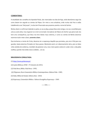 COMENTÁRIO:
A atualidade dos conselhos do Apostolo Paulo, são vivenciadas nos dias de hoje, onde deveríamos segui-las
como devem ter seguido os crentes de Filipos. Em meio a uma ortodoxia, onde muitos são frios e estão
trabalhando a seu “bel prazer”, muitos tem financiado seus prazeres usando o nome do Senhor.
Muitos dizem e confirmam batendo no peito, eu sou eu faço, porque Deus esta comigo, e eu sou o escolhido para
uma ou outra obra; mas enganam-se e tem-se tornado mercadores da Palavra do Senhor que pena tudo isto
terá uma consequência, que Deus nos livre destes maus obreiros, e como os crentes de Beréia devemos
examinar tudo e reter o bem, somente o bem.
Que tenhamos a mente de Cristo, devemos ter a esperança daquEle que prometeu, pois eLe é fiel para nos
guardar, basta estarmos firmados em Seus passos. Mantendo assim um relacionamento sério, pois os lobos
virão vestidos de cordeiros, e também de pastores ruins, mas o bom pastor anela em cuidar e dar a vida pelas
ovelhas, quando mais estão à seus cuidados... (Jo 10).

BIBLIOGRAFIA CONSULTADA:
(1) http://www.priberam.pt/
(2) Lições Bíblicas, CPAD - 3º trimestre de 2013;
(3) Vida Nova, Bíblia. Vida Nova - 1995;
(4) Filipenses, Novo Comentário Bíblico Contemporâneo. Editora Vida - 1985;
(5) Dake, Bíblia de Estudo. Editora Atos - 2010;
(6) Esperança, Comentário Bíblico. Editora Evangélica Esperança – 1969.
----- CFA -----

 