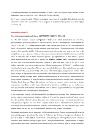 3.9 – a justiça do homem não era suficiente (Is 64.4; Lc 18.9-14; Rm 10.1-13), uma justiça que veio através
de Deus por meio de Cristo (1Co 1.30) e pela fé (Gn 15.6; Rm 3.22-26).
3.10 – essa é a vida eterna (Jo 17.3); ele ansiava pela ressurreição do corpo (1Co 15); não faria parte da
comunhão com ele sobre seu sacrifício , mas na vergonha da cruz e no martírio por causa da verdade (2Co
1.5-7; Cl 1.24).

Comentários abaixo (6)
Nos versículos conseguintes trata-se: A CONVERSÃO DO JUSTO – FP 3.1-11
v.1 - No estilo epistolar é comum usar “quanto ao mais”, com o intuito de introduzir um novo bloco,
particularmente quando está próximo da conclusão do todo. Por isso a mesma palavra ocorre também em
2Co 13.11; 1Ts 4.1; 2Ts 3.1 e na presente carta em Fp 4.8. Contudo, a seção final da carta não começa neste
local. Pelo contrário, segue-se um dos capítulos mais impactantes e fundamentais que Paulo jamais
escreveu. Esse capítulo também é tão surpreendentemente diverso da parte anterior da carta e tão
completo em si que a pesquisa crítica acreditava que seria necessário considerá-lo como uma inclusão
vinda de uma outra carta de Paulo. Nesse caso, porém, o que significaria o v. 1 deste trecho? A que se
refere a observação de que Paulo não se importa em “escrever a mesma coisa” aos filipenses? Trata-se
de mera observação intermediária exortando à alegria, na qual Paulo após Fp 1.4,18, 25; 2.2,17 18,29
tinha a impressão: estou me tornando repetitivo, falando constantemente de “alegria” – pois bem, tanto
mais fortaleço a igreja para a alegria? Ou será que o apóstolo de fato visava ditar originalmente uma seção
final bem diferente, p. ex., conforme Fp 4.4-9, sendo então interrompido, seja por novas notícias sobre
novos avanços da agitação judaísta, seja por refletir sobre a situação de todo seu campo missionário em
vista de sua possível morte em breve? Será que Timóteo o lembrou de aqui de que era imprescindível que
ainda dissesse uma palavra de advertência diante do perigo judaísta, como respaldo para o trabalho que
Timóteo depois faria em Filipos? Ou será que esse “escrever a mesma coisa…” pertence ao trecho
subsequente, e que Paulo se refira a exposições de cartas anteriores para Filipos, que não conhecemos,
mas que poderiam muito bem ter sido escrita em vista da afetuosa ligação entre Paulo e essa igreja? Não
há como chegar a uma conclusão segura nessa questão.
A nós, porém, essa frase de Paulo diz que também não devemos ter receio de “dizer a mesma coisa”. Até
mesmo em seus rudimentos mais simples a verdade de Deus não tem nada de “monótona”, assim como a
luz solar que brilha sobre nós todos os dias, assim como a palavra amável que é trocada diariamente entre
duas pessoas. A repetição nos torna firmes e seguros. Todo o fluxo da vida neste mundo, inclusive o da
mais nobre moral e religião, flui de modo constante rumo ao evangelho. Por isso carecemos, para nosso
fortalecimento, que nos seja dita incansavelmente “a mesma coisa”, a saber, o evangelho.
Em seguida aproximamo-nos do impactante trecho que evidentemente é muito menos conhecido na igreja
que outras passagens “grandiosas” das cartas de Paulo, mas que deveria ser recuperado pela igreja. Ao
lado de Gl 1.10-24 e 1Tm 1.12-16 esse trecho é o único retrospecto autobiográfico de Paulo sobre sua
conversão. Aliás, de todas as três passagens, esta é a mais profunda e íntima. A igreja de todos os tempos
pode constatar aqui como o apóstolo autorizado de Jesus para os crentes de todas as nações considerou

 