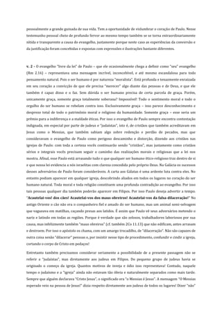 pessoalmente a grande guinada de sua vida. Tem a oportunidade de vislumbrar o coração de Paulo. Nesse
testemunho pessoal cheio de profundo fervor ao mesmo tempo também se se torna extraordinariamente
nítida e transparente a causa do evangelho, justamente porque neste caso as experiências da conversão e
da justificação foram concebidas e expostas com expressões e ilustrações bastante diferentes.

v. 2 - O evangelho “livre da lei” de Paulo – que ele ocasionalmente chega a definir como “seu” evangelho
(Rm 2.16) – representava uma mensagem incrível, inconcebível, e até mesmo escandalosa para todo
pensamento natural. Pois o ser humano é por natureza “moralista”. Está profunda e tenazmente enraizada
em seu coração a convicção de que ele precisa “merecer” algo diante das pessoas e de Deus, e que ele
também é capaz disso e o faz. Sem dúvida o ser humano precisa de certa parcela de graça. Porém,
unicamente graça, somente graça totalmente soberana? Impossível! Todo o sentimento moral e todo o
orgulho do ser humano se rebelam contra isso. Exclusivamente graça – isso parece desconhecimento e
desprezo total de todo o patrimônio moral e religioso da humanidade. Somente graça – esse seria um
prêmio para a indiferença e a maldade éticas. Por isso o evangelho de Paulo sempre encontra contestação
indignada, em especial por parte de judeus e “judaístas”, isto é, de cristãos que também acreditavam em
Jesus como o Messias, que também sabiam algo sobre redenção e perdão de pecados, mas que
consideravam o evangelho de Paulo como perigoso descaminho e distorção, dizendo aos cristãos nas
igrejas de Paulo: com toda a certeza vocês continuarão sendo “cristãos”, mas justamente como cristãos
sérios e integrais vocês precisam seguir o caminho das realizações morais e religiosas que a lei nos
mostra. Afinal, esse Paulo está arrasando tudo o que qualquer ser humano ético-religioso traz dentro de si
e que nossa lei evidencia a nós israelitas com clareza concedida pelo próprio Deus. Na Galácia os sucessos
desses adversários de Paulo foram consideráveis. A carta aos Gálatas é uma ardente luta contra eles. No
entanto podiam aparecer em qualquer igreja, descobrindo aliados em todos os lugares no coração do ser
humano natural. Toda moral e toda religião constituem uma profunda contradição ao evangelho. Por isso
tais pessoas qualquer dia também poderão aparecer em Filipos. Por isso Paulo deseja advertir a tempo.
“Acautelai-vos! dos cães! Acautelai-vos dos maus obreiros! Acautelai-vos da falsa dilaceração!” No
antigo Oriente o cão não era o companheiro fiel e amado do ser humano, mas um animal semi-selvagem
que vagueava em matilhas, caçando presas aos latidos. É assim que Paulo vê seus adversários metendo o
nariz e latindo em todas as regiões. Porque é verdade que são zelosos, trabalhadores laboriosos por sua
causa, mas infelizmente também “maus obreiros” (cf. também 2Co 11.13) que não edificam, antes arrasam
e destroem. Por isso o apóstolo os chama, com um amargo trocadilho, de “dilaceração”. Não são capazes de
outra coisa senão “dilacerar” pessoas e, por insistir nesse tipo de procedimento, confundir e cindir a igreja,
cortando o corpo de Cristo em pedaços!
Entretanto também precisamos considerar seriamente a possibilidade de a presente passagem não se
referir a “judaístas”, mas diretamente aos judeus em Filipos. Do pequeno grupo de judeus havia se
originado o começo da igreja. Quantos motivos de inveja e ódio isso representava! Contudo, naquele
tempo o judaísmo e a “igreja” ainda não estavam tão óbvia e naturalmente separados como mais tarde.
Sempre que alguém declarava “Cristo Jesus”, o significado era “o Messias é Jesus”. A mensagem “O Messias
esperado veio na pessoa de Jesus!” dizia respeito diretamente aos judeus de todos os lugares! Dizer “não”

 