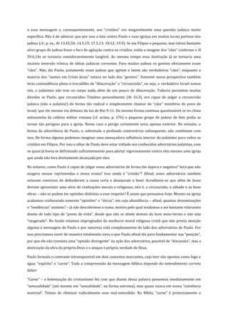a essa mensagem e, consequentemente, aos “cristãos” era inegavelmente uma questão judaica muito
específica. Não é de admirar que por isso a luta contra Paulo e suas igrejas em muitos locais partisse dos
judeus (cf., p. ex., At 13.45,50; 14.5,19; 17.5,13; 18.12; 19.9). Se em Filipos o pequeno, mas talvez bastante
ativo grupo de judeus fosse o foco de agitação contra os cristãos, então a imagem dos “cães” conforme o Sl
59.6,14s se tornaria consideravelmente tangível. Ao mesmo tempo essa ilustração já se tornaria uma
incisiva inversão irônica de idéias judaicas correntes. Para muitos judeus os gentios obviamente eram
“cães”. Não, diz Paulo, justamente esses judeus que agitam e latem são verdadeiros “cães”, enquanto a
maioria dos “santos em Cristo Jesus” estava no lado dos “gentios”. Somente nessa perspectiva também
teria contundência plena o trocadilho de “dilaceração” e “circuncisão”, ou seja, o verdadeiro Israel somos
nós, o judaísmo não traz no corpo nada além de um pouco de dilaceração. Todavia persistem muitas
dúvidas se Paulo, que circuncidou Timóteo pessoalmente (At 16.3), era capaz de julgar a circuncisão
judaica (não a judaísta!) de forma tão radical e simplesmente chamar de “cães” membros do povo de
Israel, que ele mesmo via debaixo da luz de Rm 9-11. Da mesma forma continua questionável se no clima
antissemita da colônia militar romana (cf. acima, p. 176) o pequeno grupo de judeus de fato podia se
tornar tão perigoso para a igreja. Nesse caso o perigo certamente seria apenas exterior. No entanto, a
forma da advertência de Paulo, e, sobretudo a profunda controvérsia subsequente, não combinam com
isso. De forma alguma podemos imaginar uma ameaçadora influência interior do judaísmo puro sobre os
cristãos em Filipos. Por isso o olhar de Paulo deve estar voltado aos conhecidos adversários judaístas, com
os quais já havia se defrontado suficientemente para alertar vigorosamente contra eles mesmo uma igreja
que ainda não fora diretamente alcançada por eles.
No entanto, como Paulo é capaz de julgar esses adversários de forma tão áspera e negativa? Será que não
exagera nessas reprimendas e nessa ironia? Isso ainda é “cristão”? Afinal, esses adversários também
estavam convictos de defenderem a causa certa e desejavam o bem! Acreditava-se que além de Jesus
deviam apresentar uma série de realizações morais e religiosas, isto é, a circuncisão, o sábado e as boas
obras – não se podem ter opiniões distintas a esse respeito? É assim que pensamos hoje. Mesmo na igreja
acabamos conhecendo somente “opiniões” e “óticas”, em cuja abundância – afinal, quantas denominações
e “tendências” existem? – já não descobrimos o rumo, motivo pelo qual tendemos a ser bastante tolerantes
diante de todo tipo de “ponto de vista”, desde que não se afaste demais do bom meio-termo e não seja
“exagerado”. No fundo estamos impregnados da medíocre moral religiosa cristã que não presta atenção
alguma à mensagem de Paulo e por natureza está completamente do lado dos adversários de Paulo. Por
isso precisamos ouvir de maneira totalmente nova o que Paulo afinal diz para fundamentar sua “posição”,
por que ele não constata uma “opinião divergente” na ação dos adversários, passível de “discussão”, mas a
destruição da obra do próprio Deus e o ataque à própria verdade de Deus.
Paulo formula o contraste intransponível em dois conceitos marcantes, cujo teor são opostos como fogo e
água: “espírito” e “carne”. Toda a compreensão da mensagem bíblica depende do entendimento correto
deles!
“Carne” – a helenização do cristianismo fez com que diante dessa palavra pensemos imediatamente em
“sensualidade” (até mesmo em “sexualidade”, na forma extrema), mas quase nunca em nossa “existência
material”. Temos de eliminar radicalmente esse mal-entendido. Na Bíblia, “carne” é primeiramente a

 