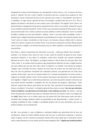 designação da criatura mortal impotente em contraposição ao Deus eterno e vivo. A natureza de Deus,
porém, é “espírito”. Por isso o termo “espírito” na Escritura não tem o sentido Greco-moderno de “vida
intelectual”, a faceta “intelectual” de nosso ser em contraste com o corpo e a “sensualidade”, mas refere-se
à vitalidade e ao vigor eterno e glorioso de Deus. Por exemplo, o profeta Isaías diz em Is 31.3: “Pois os
egípcios são homens e não deuses; os seus cavalos, carne e não espírito.” Em seguida “carne” passa a ser
particularmente a designação de toda pessoa separada de Deus, tanto no seu sentido “intelectual” quanto
na sua existência material transitória. “Carne” é tudo o que essa pessoa separada de Deus possui e sabe o
que ela mesma pode criar e realizar, inclusive suas mais sublimes e nobres realizações. “Carne” no sentido
da Bíblia é também sua arte mais delicada e sublime, “carne” é sua mais nobre moralidade, “carne” é
também toda a religião produzida pessoalmente nas profundezas do coração e do estado de espírito. Essa
“carne” pode ser sempre reconhecida no fato de que o ser humano continua voltado sobre si mesmo,
confia em si mesmo e se gloria em si mesmo.”Carne” é sua natureza centrada em si mesma. Mesmo quando
exerce a moral e a religião, o ser humano fica preso a seu eu, cultiva e glorifica-o, até mesmo quando cita o
nome de Deus.
Para Paulo, o aspecto insuportável dos adversários é que eles – ainda que tenham “boas intenções” –
prendem o ser humano nessa esfera da carne ou que, sendo ele membro da igreja de Jesus, tentam
novamente rebaixá-lo a essa esfera. O verdadeiro cristão havia recebido uma maneira totalmente
diferente de servir a Deus. “No Espírito”, na própria natureza e vida de Deus ele vivia para Deus. Esse
“culto a Deus” é, no sentido estrito da palavra, algo absolutamente diferente de toda a religião humana,
por mais sublime que esta seja. Esse culto a Deus “no Espírito e na verdade” é tão distinto de qualquer
“religião” como o dia difere da noite, o Espírito, da carne, Deus, da criatura. Por essa razão nesse culto a
Deus nós não nos gloriamos novamente das realizações pessoais, mas gloriamo-nos do Cristo Jesus
somente. Porque tudo o que um ser humano poderia ter e ostentar pessoalmente em termos morais e
religiosos na verdade é apenas “carne”. Por isso aparece aqui apenas uma alternativa, e não aquela mescla
de evangelho e “religião” que os adversários promoviam, e por meio da qual tão somente mostravam que
nem mesmo haviam entendido o evangelho. Por isso são pessoas tão perigosas, “dilaceração”, “maus
obreiros”: quanto mais zelosos, tanto piores. Por isso são “cães”, que têm de ser prontamente afastados.
Porque a verdadeira “circuncisão”, a verdadeira igreja de Deus nesta era somos “nós, nós que adoramos
a Deus no Espírito, e nos gloriamos em Cristo Jesus, e não confiamos na carne”. No entanto – será que
Paulo está pensando seriamente que todas as realizações morais do ser humano e toda a sua religião não
são nada? Afinal, todo o ser se rebela contra isso, até mesmo nós! Sim, Paulo pensa assim com toda a
seriedade. Não consegue explicitar melhor essa gravidade do que demonstrando o “caráter carnal” e a
completa inutilidade de toda a religião e moralidade próprias não em seus adversários, mas em seu
próprio exemplo e em sua vida pessoal.

vv. 4-6 - Isso, portanto, é o que os filipenses e sobretudo também seus adversários têm de levar em
consideração: afinal, ele mesmo também possuía tudo isso que os adversários enalteciam e tentavam
impor às igrejas, sim ele o possuía na proporção máxima! Não critica aquilo que os adversários trazem
como a raposa desmerece as uvas azedas, por lhe serem inatingíveis! Ele é “alguém que também poderia

 