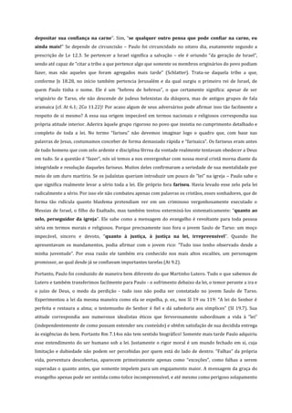 depositar sua confiança na carne”. Sim, “se qualquer outro pensa que pode confiar na carne, eu
ainda mais!” Se depende de circuncisão – Paulo foi circuncidado no oitavo dia, exatamente segundo a
prescrição de Lv 12.3. Se pertencer a Israel significa a salvação – ele é oriundo “da geração de Israel”,
sendo até capaz de “citar a tribo a que pertence algo que somente os membros originários do povo podiam
fazer, mas não aqueles que foram agregados mais tarde” (Schlatter). Trata-se daquela tribo a que,
conforme Js 18.28, no início também pertencia Jerusalém e da qual surgiu o primeiro rei de Israel, de
quem Paulo tinha o nome. Ele é um “hebreu de hebreus”, o que certamente significa: apesar de ser
originário de Tarso, ele não descende de judeus helenistas da diáspora, mas de antigos grupos de fala
aramaica (cf. At 6.1; 2Co 11.22)! Por acaso algum de seus adversários pode afirmar isso tão facilmente a
respeito de si mesmo? A essa sua origem impecável em termos nacionais e religiosos correspondia sua
própria atitude interior. Aderira àquele grupo rigoroso no povo que insistia no cumprimento detalhado e
completo de toda a lei. No termo “fariseu” não devemos imaginar logo o quadro que, com base nas
palavras de Jesus, costumamos conceber de forma demasiado rápida e “farisaica”. Os fariseus eram antes
de tudo homens que com zelo ardente e disciplina férrea da vontade realmente tentavam obedecer a Deus
em tudo. Se a questão é “fazer”, nós só temos a nos envergonhar com nossa moral cristã morna diante da
integridade e resolução daqueles fariseus. Muitos deles confirmaram a seriedade de sua mentalidade por
meio de um duro martírio. Se os judaístas queriam introduzir um pouco de “lei” na igreja – Paulo sabe o
que significa realmente levar a sério toda a lei. Ele próprio fora fariseu. Havia levado esse zelo pela lei
radicalmente a sério. Por isso ele não combateu apenas com palavras os cristãos, esses sonhadores, que de
forma tão ridícula quanto blasfema pretendiam ver em um criminoso vergonhosamente executado o
Messias de Israel, o filho do Exaltado, mas também tentou exterminá-los sistematicamente: “quanto ao
zelo, perseguidor da igreja”. Ele sabe como a mensagem do evangelho é revoltante para toda pessoa
séria em termos morais e religiosos. Porque precisamente isso fora o jovem Saulo de Tarso: um moço
impecável, sincero e devoto, “quanto à justiça, à justiça na lei, irrepreensível”. Quando lhe
apresentavam os mandamentos, podia afirmar com o jovem rico: “Tudo isso tenho observado desde a
minha juventude”. Por essa razão ele também era conhecido nos mais altos escalões, um personagem
promissor, ao qual desde já se confiavam importantes tarefas (At 9.2).
Portanto, Paulo foi conduzido de maneira bem diferente do que Martinho Lutero. Tudo o que sabemos de
Lutero e também transferimos facilmente para Paulo - o sofrimento debaixo da lei, o temor perante a ira e
o juízo de Deus, o medo da perdição - tudo isso não podia ser constatado no jovem Saulo de Tarso.
Experimentou a lei da mesma maneira como ela se espelha, p. ex., nos Sl 19 ou 119: “A lei do Senhor é
perfeita e restaura a alma; o testemunho do Senhor é fiel e dá sabedoria aos símplices” (Sl 19.7). Sua
atitude correspondia aos numerosos idealistas éticos que fervorosamente subordinam a vida à “lei”
(independentemente de como possam entender seu conteúdo) e obtêm satisfação de sua decidida entrega
às exigências do bem. Portanto Rm 7.14ss não tem sentido biográfico! Somente mais tarde Paulo adquiriu
esse entendimento do ser humano sob a lei. Justamente o rigor moral é um mundo fechado em si, cuja
limitação e dubiedade não podem ser percebidas por quem está do lado de dentro. “Falhas” da própria
vida, porventura descobertas, aparecem primeiramente apenas como “exceções”, como falhas a serem
superadas o quanto antes, que somente impelem para um engajamento maior. A mensagem da graça do
evangelho apenas pode ser sentida como tolice incompreensível, e até mesmo como perigoso solapamento

 