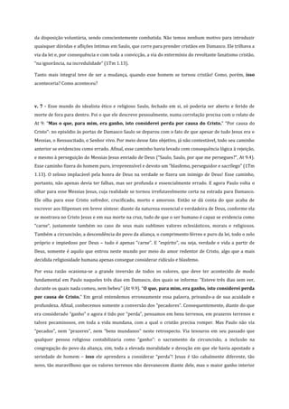 da disposição voluntária, sendo conscientemente combatida. Não temos nenhum motivo para introduzir
quaisquer dúvidas e aflições íntimas em Saulo, que corre para prender cristãos em Damasco. Ele trilhava a
via da lei e, por consequência e com toda a convicção, a via do extermínio do revoltante fanatismo cristão,
“na ignorância, na incredulidade” (1Tm 1.13).
Tanto mais integral teve de ser a mudança, quando esse homem se tornou cristão! Como, porém, isso
aconteceria? Como aconteceu?

v. 7 - Esse mundo do idealista ético e religioso Saulo, fechado em si, só poderia ser aberto e ferido de
morte de fora para dentro. Foi o que ele descreve pessoalmente, numa correlação precisa com o relato de
At 9: “Mas o que, para mim, era ganho, isto considerei perda por causa do Cristo.” “Por causa do
Cristo”: no episódio às portas de Damasco Saulo se deparou com o fato de que apesar de tudo Jesus era o
Messias, o Ressuscitado, o Senhor vivo. Por meio desse fato objetivo, já não contestável, todo seu caminho
anterior se evidenciou como errado. Afinal, esse caminho havia levado com consequência lógica à rejeição,
e mesmo à perseguição do Messias Jesus enviado de Deus (“Saulo, Saulo, por que me persegues?”, At 9.4).
Esse caminho fizera do homem puro, irrepreensível e devoto um “blasfemo, perseguidor e sacrílego” (1Tm
1.13). O zeloso implacável pela honra de Deus na verdade se fizera um inimigo de Deus! Esse caminho,
portanto, não apenas devia ter falhas, mas ser profunda e essencialmente errado. E agora Paulo volta o
olhar para esse Messias Jesus, cuja realidade se tornou irrefutavelmente certa na estrada para Damasco.
Ele olha para esse Cristo sofredor, crucificado, morto e amoroso. Então se dá conta do que acaba de
escrever aos filipenses em breve síntese: diante da natureza essencial e verdadeira de Deus, conforme ela
se mostrava no Cristo Jesus e em sua morte na cruz, tudo de que o ser humano é capaz se evidencia como
“carne”, justamente também no caso de seus mais sublimes valores eclesiásticos, morais e religiosos.
Também a circuncisão, a descendência do povo da aliança, o cumprimento férreo e puro da lei, todo o zelo
próprio e impiedoso por Deus – tudo é apenas “carne”. E “espírito”, ou seja, verdade e vida a partir de
Deus, somente é aquilo que entrou neste mundo por meio do amor redentor de Cristo, algo que a mais
decidida religiosidade humana apenas consegue considerar ridículo e blasfemo.
Por essa razão ocasiona-se a grande inversão de todos os valores, que deve ter acontecido de modo
fundamental em Paulo naqueles três dias em Damasco, dos quais se informa: “Esteve três dias sem ver,
durante os quais nada comeu, nem bebeu” (At 9.9). “O que, para mim, era ganho, isto considerei perda
por causa de Cristo.” Em geral entendemos erroneamente essa palavra, privando-a de sua acuidade e
profundeza. Afinal, conhecemos somente a conversão dos “pecadores”. Consequentemente, diante do que
era considerado “ganho” e agora é tido por “perda”, pensamos em bens terrenos, em prazeres terrenos e
talvez pecaminosos, em toda a vida mundana, com a qual o cristão precisa romper. Mas Paulo não via
“pecados”, nem “prazeres”, nem “bens mundanos” neste retrospecto. Via tesouros em seu passado que
qualquer pessoa religiosa contabilizaria como “ganho”: o sacramento da circuncisão, a inclusão na
congregação do povo da aliança, sim, toda a elevada moralidade e devoção em que ele havia apostado a
seriedade de homem – isso ele aprendera a considerar “perda”! Jesus é tão cabalmente diferente, tão
novo, tão maravilhoso que os valores terrenos não desvanecem diante dele, mas o maior ganho interior

 